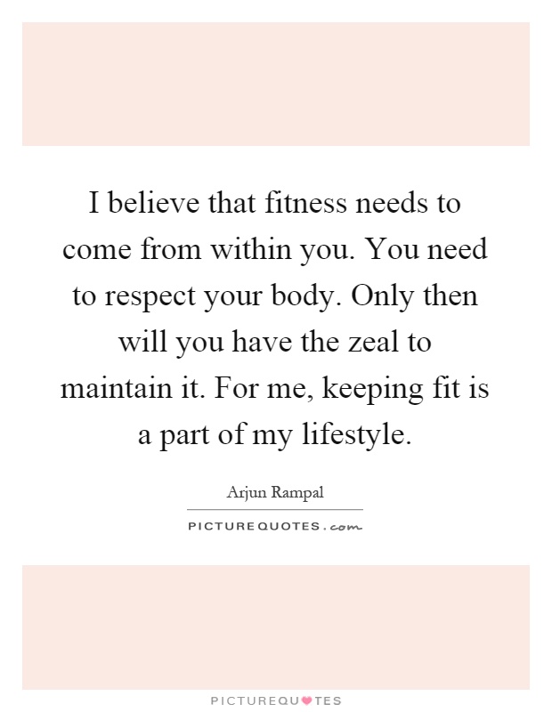 I believe that fitness needs to come from within you. You need to respect your body. Only then will you have the zeal to maintain it. For me, keeping fit is a part of my lifestyle Picture Quote #1