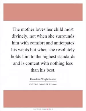 The mother loves her child most divinely, not when she surrounds him with comfort and anticipates his wants but when she resolutely holds him to the highest standards and is content with nothing less than his best Picture Quote #1