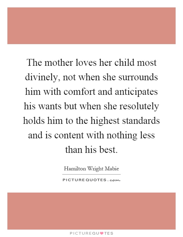 The mother loves her child most divinely, not when she surrounds him with comfort and anticipates his wants but when she resolutely holds him to the highest standards and is content with nothing less than his best Picture Quote #1