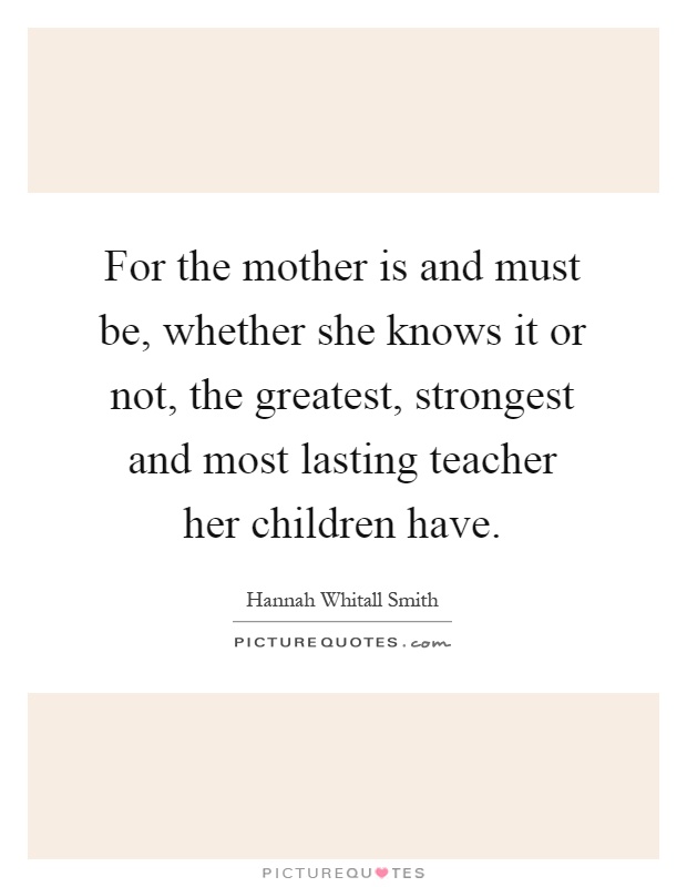 For the mother is and must be, whether she knows it or not, the greatest, strongest and most lasting teacher her children have Picture Quote #1