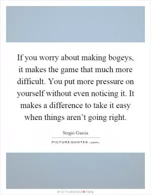 If you worry about making bogeys, it makes the game that much more difficult. You put more pressure on yourself without even noticing it. It makes a difference to take it easy when things aren’t going right Picture Quote #1