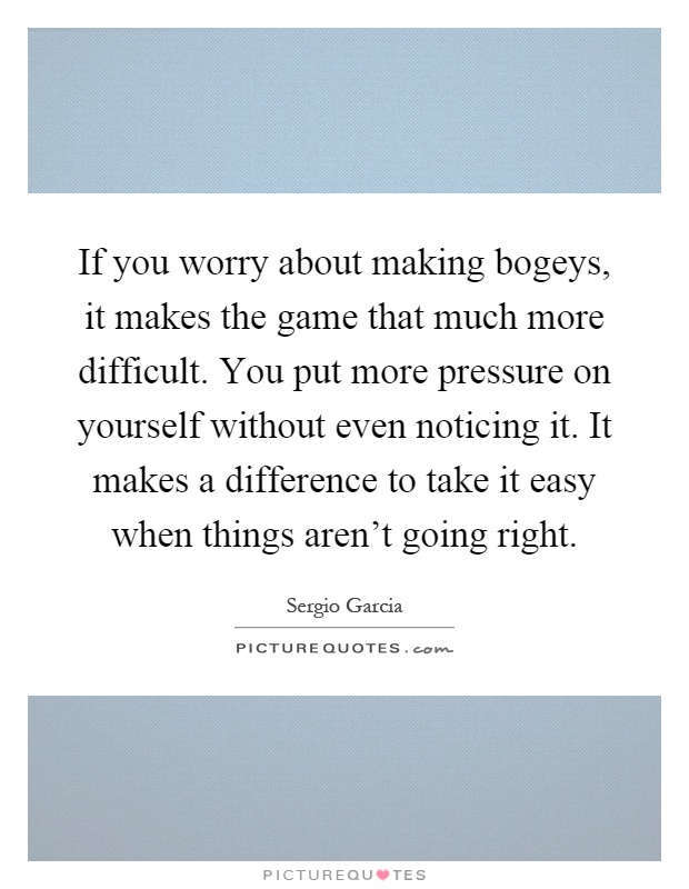 If you worry about making bogeys, it makes the game that much more difficult. You put more pressure on yourself without even noticing it. It makes a difference to take it easy when things aren't going right Picture Quote #1