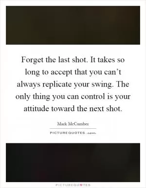 Forget the last shot. It takes so long to accept that you can’t always replicate your swing. The only thing you can control is your attitude toward the next shot Picture Quote #1
