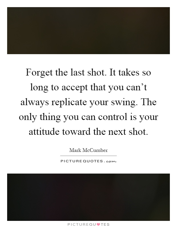 Forget the last shot. It takes so long to accept that you can't always replicate your swing. The only thing you can control is your attitude toward the next shot Picture Quote #1