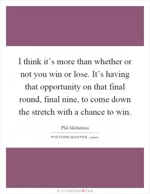 I think it’s more than whether or not you win or lose. It’s having that opportunity on that final round, final nine, to come down the stretch with a chance to win Picture Quote #1