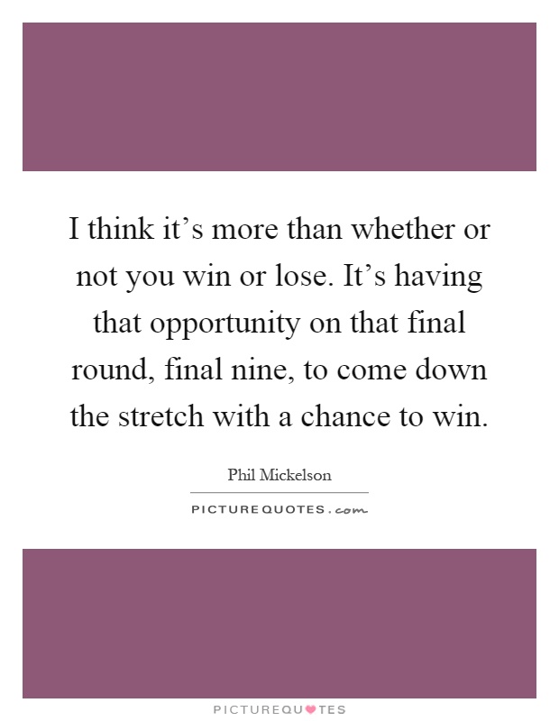 I think it's more than whether or not you win or lose. It's having that opportunity on that final round, final nine, to come down the stretch with a chance to win Picture Quote #1