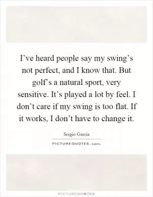 I’ve heard people say my swing’s not perfect, and I know that. But golf’s a natural sport, very sensitive. It’s played a lot by feel. I don’t care if my swing is too flat. If it works, I don’t have to change it Picture Quote #1