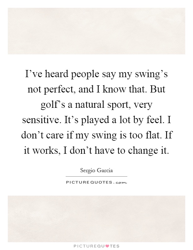 I've heard people say my swing's not perfect, and I know that. But golf's a natural sport, very sensitive. It's played a lot by feel. I don't care if my swing is too flat. If it works, I don't have to change it Picture Quote #1