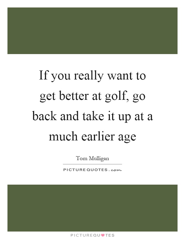 If you really want to get better at golf, go back and take it up at a much earlier age Picture Quote #1