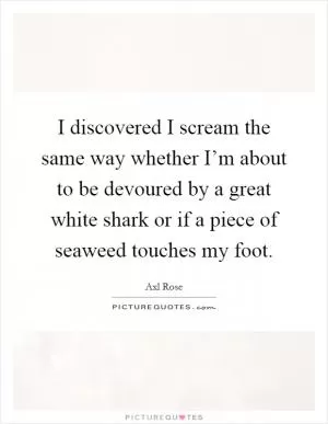 I discovered I scream the same way whether I’m about to be devoured by a great white shark or if a piece of seaweed touches my foot Picture Quote #1