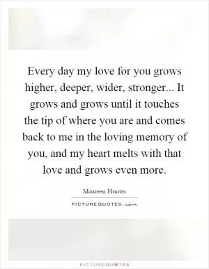 Every day my love for you grows higher, deeper, wider, stronger... It grows and grows until it touches the tip of where you are and comes back to me in the loving memory of you, and my heart melts with that love and grows even more Picture Quote #1