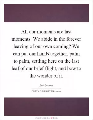All our moments are last moments. We abide in the forever leaving of our own coming? We can put our hands together, palm to palm, settling here on the last leaf of our brief flight, and bow to the wonder of it Picture Quote #1