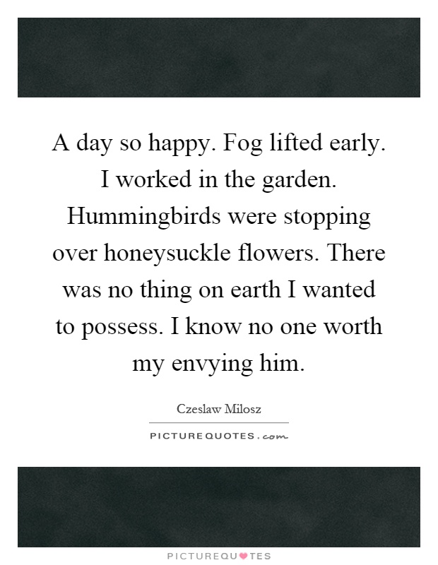 A day so happy. Fog lifted early. I worked in the garden. Hummingbirds were stopping over honeysuckle flowers. There was no thing on earth I wanted to possess. I know no one worth my envying him Picture Quote #1