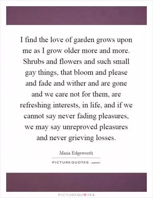 I find the love of garden grows upon me as I grow older more and more. Shrubs and flowers and such small gay things, that bloom and please and fade and wither and are gone and we care not for them, are refreshing interests, in life, and if we cannot say never fading pleasures, we may say unreproved pleasures and never grieving losses Picture Quote #1