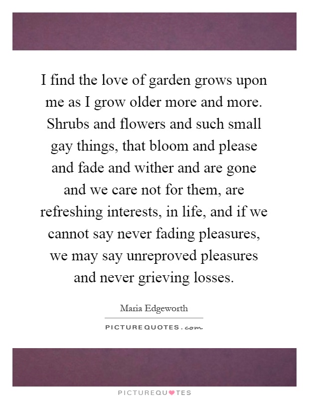 I find the love of garden grows upon me as I grow older more and more. Shrubs and flowers and such small gay things, that bloom and please and fade and wither and are gone and we care not for them, are refreshing interests, in life, and if we cannot say never fading pleasures, we may say unreproved pleasures and never grieving losses Picture Quote #1
