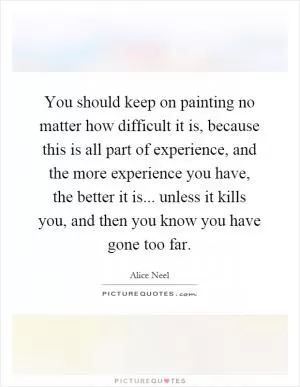 You should keep on painting no matter how difficult it is, because this is all part of experience, and the more experience you have, the better it is... unless it kills you, and then you know you have gone too far Picture Quote #1