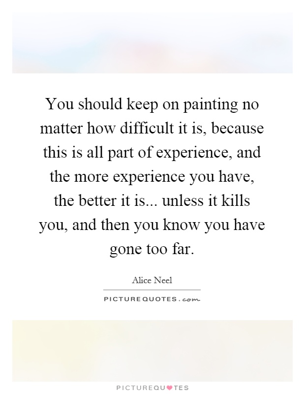 You should keep on painting no matter how difficult it is, because this is all part of experience, and the more experience you have, the better it is... unless it kills you, and then you know you have gone too far Picture Quote #1