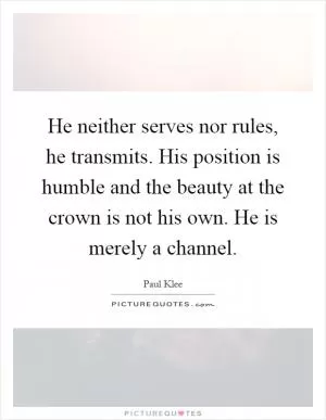 He neither serves nor rules, he transmits. His position is humble and the beauty at the crown is not his own. He is merely a channel Picture Quote #1