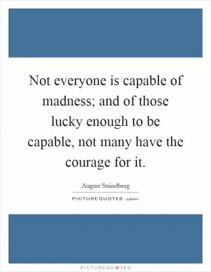 Not everyone is capable of madness; and of those lucky enough to be capable, not many have the courage for it Picture Quote #1