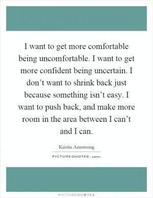 I want to get more comfortable being uncomfortable. I want to get more confident being uncertain. I don’t want to shrink back just because something isn’t easy. I want to push back, and make more room in the area between I can’t and I can Picture Quote #1