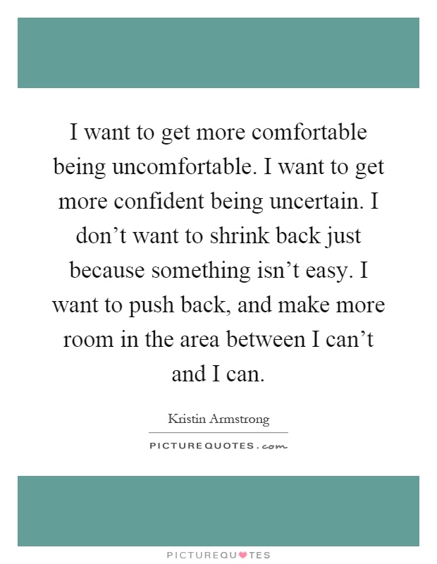 I want to get more comfortable being uncomfortable. I want to get more confident being uncertain. I don't want to shrink back just because something isn't easy. I want to push back, and make more room in the area between I can't and I can Picture Quote #1
