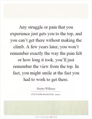 Any struggle or pain that you experience just gets you to the top, and you can’t get there without making the climb. A few years later, you won’t remember exactly the way the pain felt or how long it took, you’ll just remember the view from the top. In fact, you might smile at the fact you had to work to get there Picture Quote #1