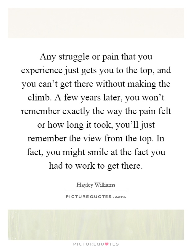 Any struggle or pain that you experience just gets you to the top, and you can't get there without making the climb. A few years later, you won't remember exactly the way the pain felt or how long it took, you'll just remember the view from the top. In fact, you might smile at the fact you had to work to get there Picture Quote #1