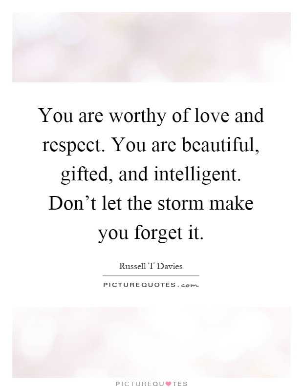 You are worthy of love and respect. You are beautiful, gifted, and intelligent. Don't let the storm make you forget it Picture Quote #1