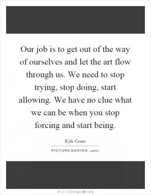 Our job is to get out of the way of ourselves and let the art flow through us. We need to stop trying, stop doing, start allowing. We have no clue what we can be when you stop forcing and start being Picture Quote #1