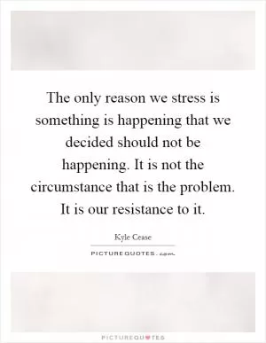 The only reason we stress is something is happening that we decided should not be happening. It is not the circumstance that is the problem. It is our resistance to it Picture Quote #1