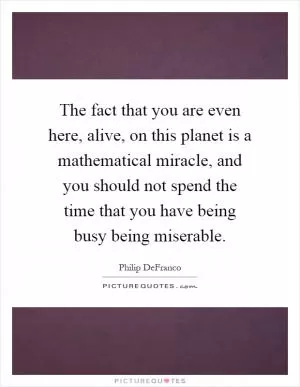 The fact that you are even here, alive, on this planet is a mathematical miracle, and you should not spend the time that you have being busy being miserable Picture Quote #1