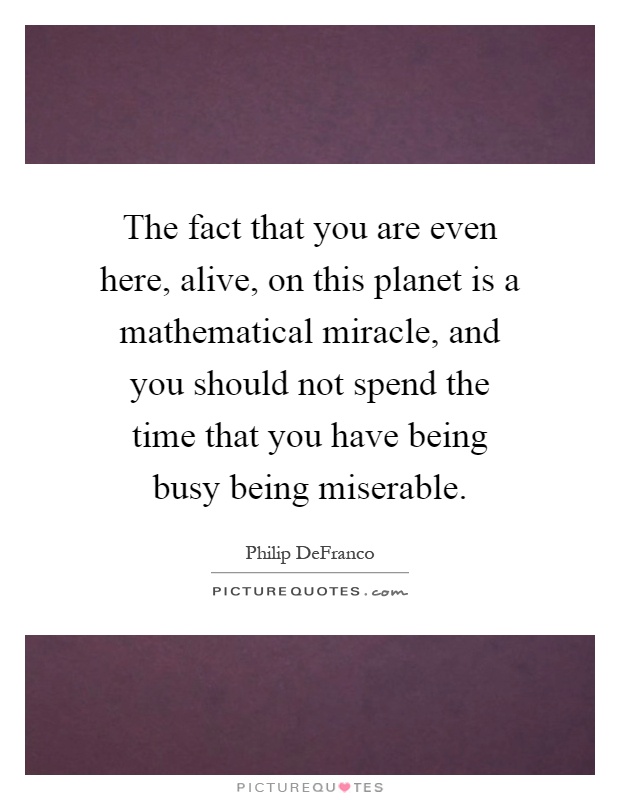 The fact that you are even here, alive, on this planet is a mathematical miracle, and you should not spend the time that you have being busy being miserable Picture Quote #1
