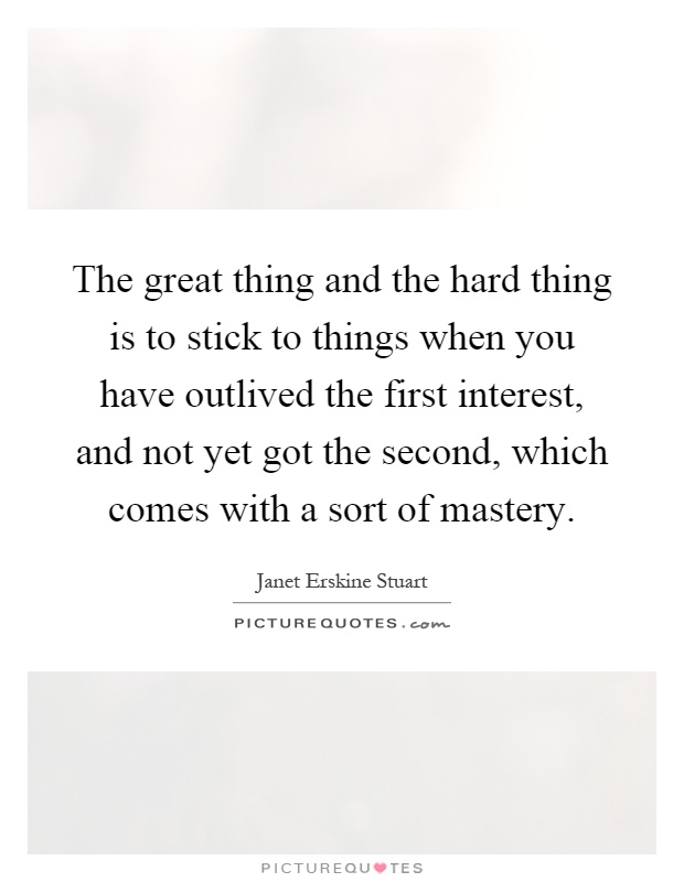 The great thing and the hard thing is to stick to things when you have outlived the first interest, and not yet got the second, which comes with a sort of mastery Picture Quote #1