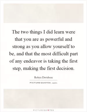 The two things I did learn were that you are as powerful and strong as you allow yourself to be, and that the most difficult part of any endeavor is taking the first step, making the first decision Picture Quote #1