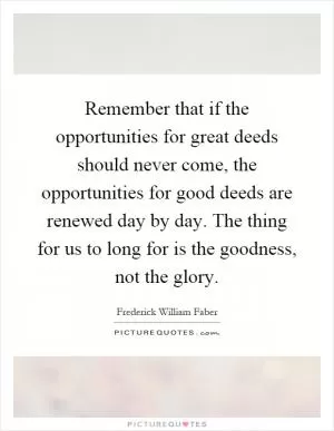 Remember that if the opportunities for great deeds should never come, the opportunities for good deeds are renewed day by day. The thing for us to long for is the goodness, not the glory Picture Quote #1