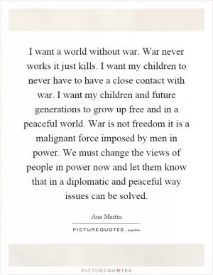 I want a world without war. War never works it just kills. I want my children to never have to have a close contact with war. I want my children and future generations to grow up free and in a peaceful world. War is not freedom it is a malignant force imposed by men in power. We must change the views of people in power now and let them know that in a diplomatic and peaceful way issues can be solved Picture Quote #1