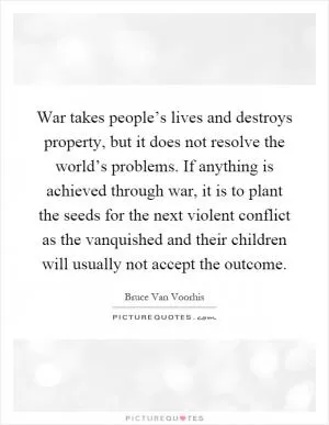 War takes people’s lives and destroys property, but it does not resolve the world’s problems. If anything is achieved through war, it is to plant the seeds for the next violent conflict as the vanquished and their children will usually not accept the outcome Picture Quote #1