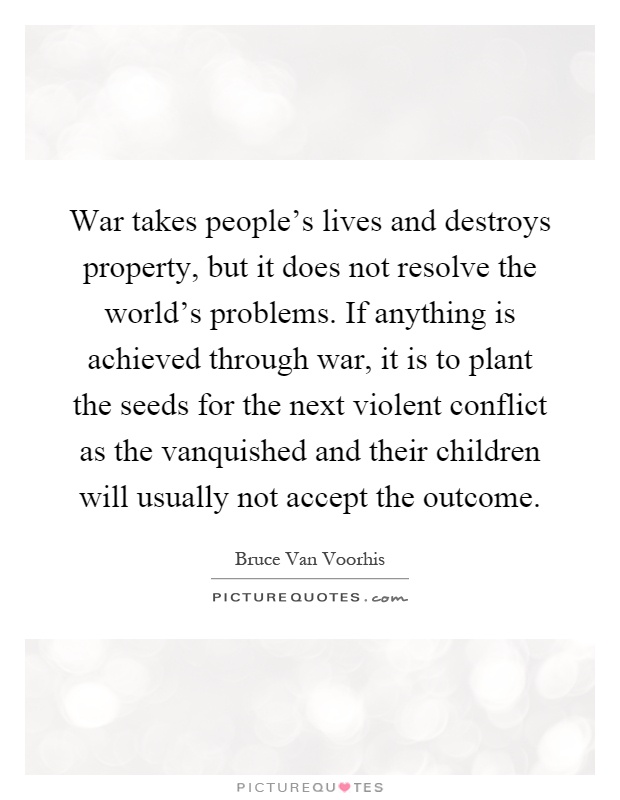 War takes people's lives and destroys property, but it does not resolve the world's problems. If anything is achieved through war, it is to plant the seeds for the next violent conflict as the vanquished and their children will usually not accept the outcome Picture Quote #1