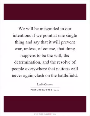 We will be misguided in our intentions if we point at one single thing and say that it will prevent war, unless, of course, that thing happens to be the will, the determination, and the resolve of people everywhere that nations will never again clash on the battlefield Picture Quote #1