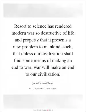 Resort to science has rendered modern war so destructive of life and property that it presents a new problem to mankind, such, that unless our civilization shall find some means of making an end to war, war will make an end to our civilization Picture Quote #1