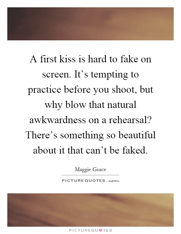 A first kiss is hard to fake on screen. It's tempting to practice before you shoot, but why blow that natural awkwardness on a rehearsal? There's something so beautiful about it that can't be faked Picture Quote #1