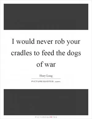 I would never rob your cradles to feed the dogs of war Picture Quote #1