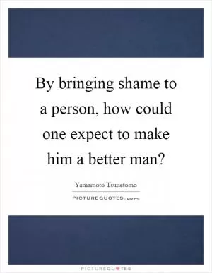 By bringing shame to a person, how could one expect to make him a better man? Picture Quote #1