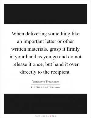 When delivering something like an important letter or other written materials, grasp it firmly in your hand as you go and do not release it once, but hand it over directly to the recipient Picture Quote #1