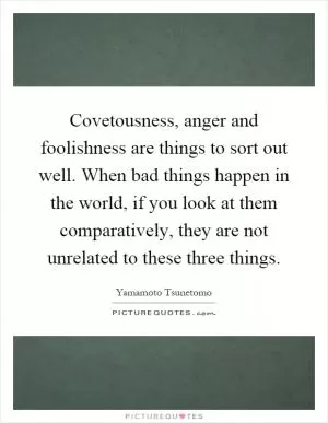 Covetousness, anger and foolishness are things to sort out well. When bad things happen in the world, if you look at them comparatively, they are not unrelated to these three things Picture Quote #1
