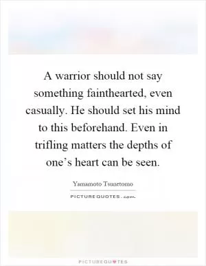 A warrior should not say something fainthearted, even casually. He should set his mind to this beforehand. Even in trifling matters the depths of one’s heart can be seen Picture Quote #1