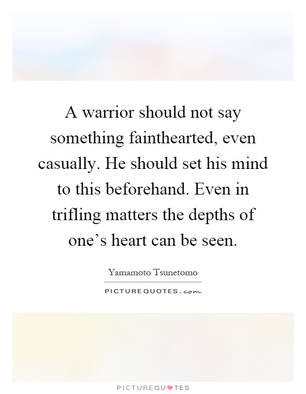 A warrior should not say something fainthearted, even casually. He should set his mind to this beforehand. Even in trifling matters the depths of one's heart can be seen Picture Quote #1