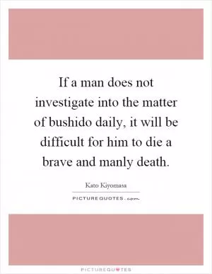 If a man does not investigate into the matter of bushido daily, it will be difficult for him to die a brave and manly death Picture Quote #1