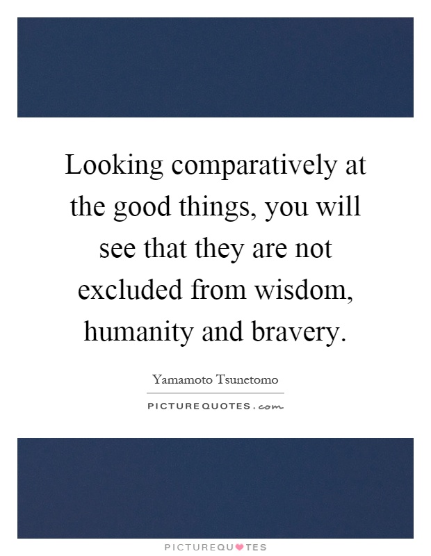 Looking comparatively at the good things, you will see that they are not excluded from wisdom, humanity and bravery Picture Quote #1