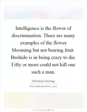 Intelligence is the flower of discrimination. There are many examples of the flower blooming but not bearing fruit. Bushido is in being crazy to die. Fifty or more could not kill one such a man Picture Quote #1
